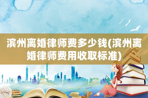 濱州離婚律師費多少錢(濱州離婚律師費用收取標準)