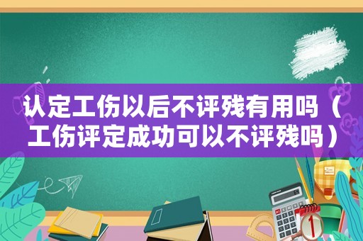 認定工傷以后不評殘有用嗎（工傷評定成功可以不評殘嗎）