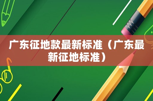 廣東征地款最新標準（廣東最新征地標準）