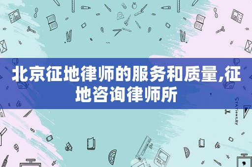 北京征地律師的服務(wù)和質(zhì)量,征地咨詢律師所