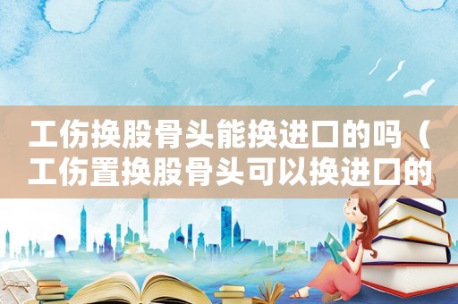 工傷換股骨頭能換進口的嗎（工傷置換股骨頭可以換進口的嗎）