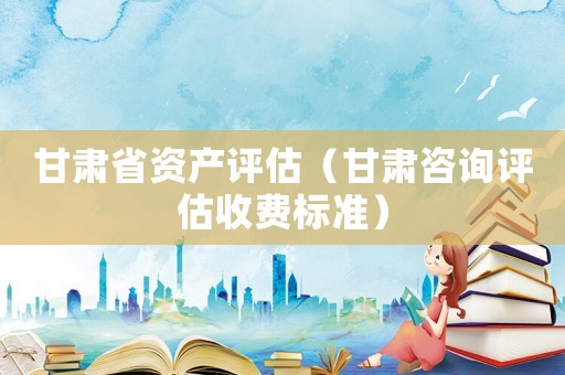 甘肅省資產評估（甘肅咨詢評估收費標準）