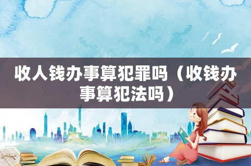 收人錢辦事算犯罪嗎（收錢辦事算犯法嗎）