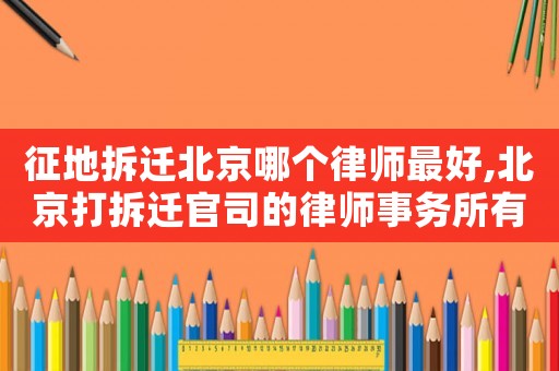 征地拆遷北京哪個律師最好,北京打拆遷官司的律師事務(wù)所有哪些