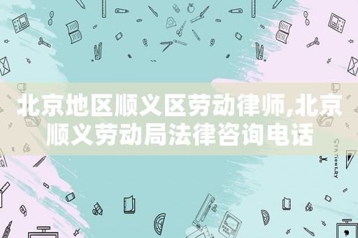北京地區(qū)順義區(qū)勞動律師,北京順義勞動局法律咨詢電話