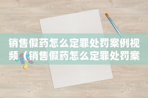 銷售假藥怎么定罪處罰案例視頻（銷售假藥怎么定罪處罰案例）