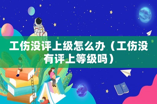 工傷沒評上級怎么辦（工傷沒有評上等級嗎）