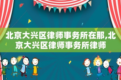 北京大興區律師事務所在那,北京大興區律師事務所律師