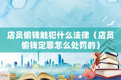 店員偷錢觸犯什么法律（店員偷錢定罪怎么處罰的）