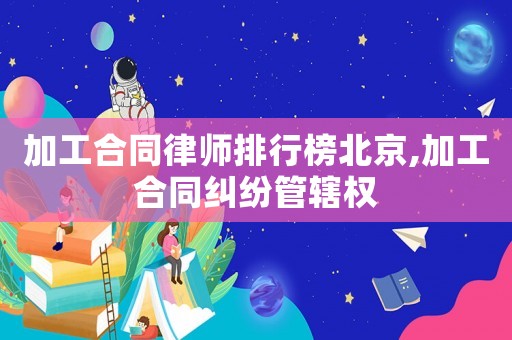 加工合同律師排行榜北京,加工合同糾紛管轄權