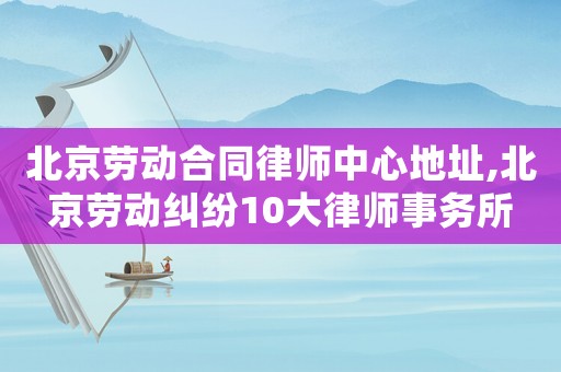 北京勞動合同律師中心地址,北京勞動糾紛10大律師事務所