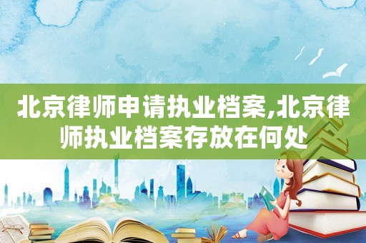 北京律師申請執業檔案,北京律師執業檔案存放在何處