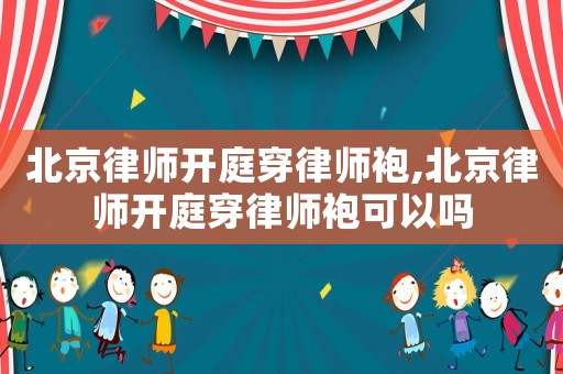 北京律師開庭穿律師袍,北京律師開庭穿律師袍可以嗎