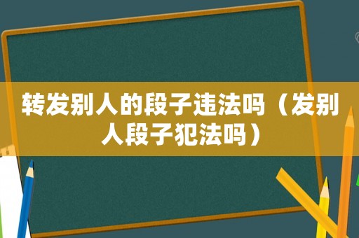 轉(zhuǎn)發(fā)別人的段子違法嗎（發(fā)別人段子犯法嗎）