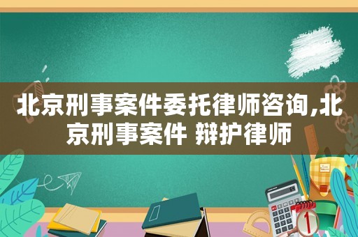 北京刑事案件委托律師咨詢,北京刑事案件 辯護律師