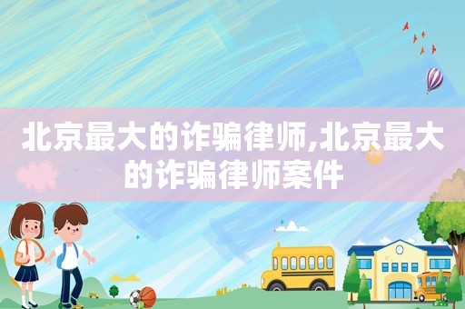北京最大的詐騙律師,北京最大的詐騙律師案件