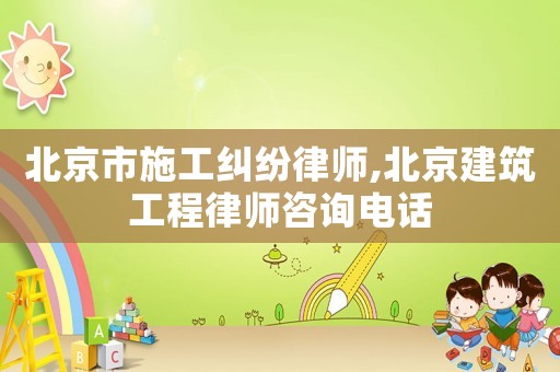 北京市施工糾紛律師,北京建筑工程律師咨詢電話