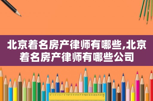 北京著名房產律師有哪些,北京著名房產律師有哪些公司