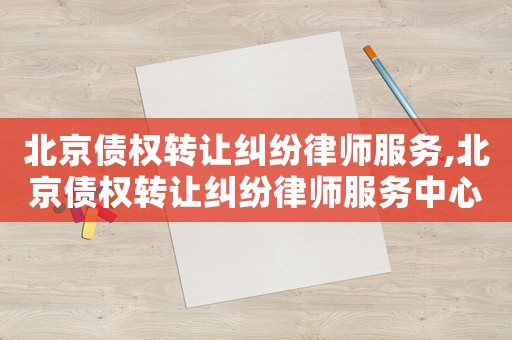 北京債權轉讓糾紛律師服務,北京債權轉讓糾紛律師服務中心