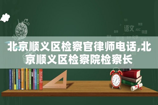 北京順義區檢察官律師電話,北京順義區檢察院檢察長
