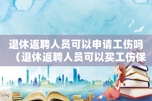 退休返聘人員可以申請工傷嗎（退休返聘人員可以買工傷保險）