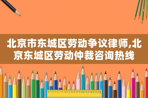 北京市東城區勞動爭議律師,北京東城區勞動仲裁咨詢熱線