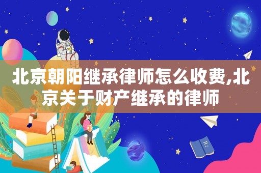 北京朝陽繼承律師怎么收費,北京關于財產繼承的律師