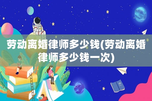 勞動離婚律師多少錢(勞動離婚律師多少錢一次)