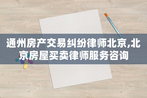 通州房產(chǎn)交易糾紛律師北京,北京房屋買賣律師服務(wù)咨詢