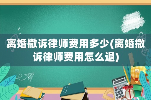 離婚撤訴律師費用多少(離婚撤訴律師費用怎么退)