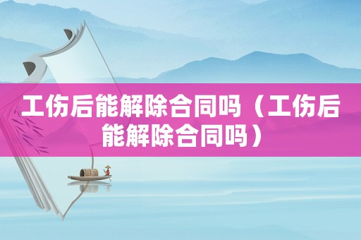 工傷后能解除合同嗎（工傷后能解除合同嗎）