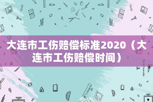 大連市工傷賠償標準2020（大連市工傷賠償時間）