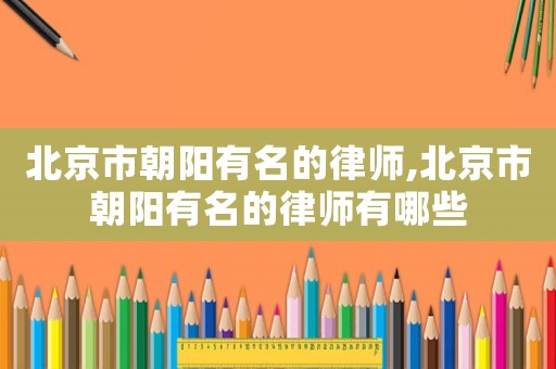 北京市朝陽有名的律師,北京市朝陽有名的律師有哪些