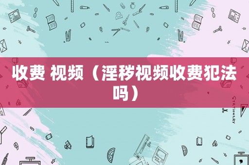 收費 視頻（淫穢視頻收費犯法嗎）