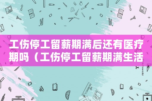工傷停工留薪期滿后還有醫療期嗎（工傷停工留薪期滿生活費）