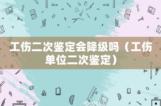 工傷二次鑒定會降級嗎（工傷單位二次鑒定）
