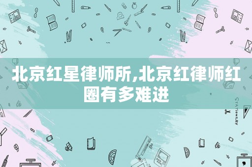 北京紅星律師所,北京紅律師紅圈有多難進