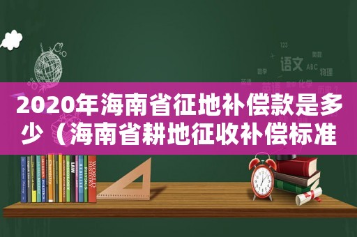 2020年海南省征地補償款是多少（海南省耕地征收補償標準是多少錢）