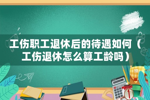 工傷職工退休后的待遇如何（工傷退休怎么算工齡嗎）