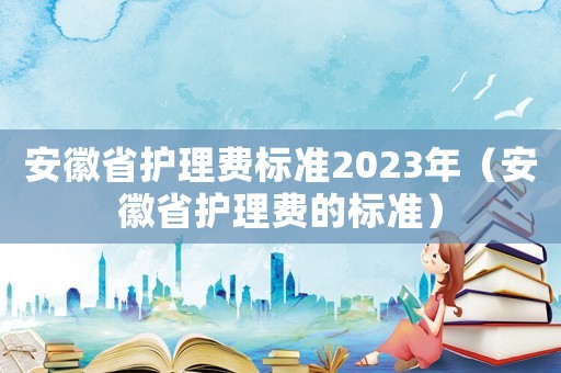 安徽省護理費標準2023年（安徽省護理費的標準）