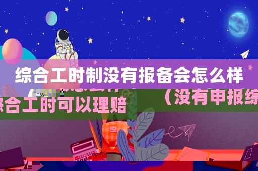 綜合工時制沒有報備會怎么樣（沒有申報綜合工時可以理賠工傷嗎）