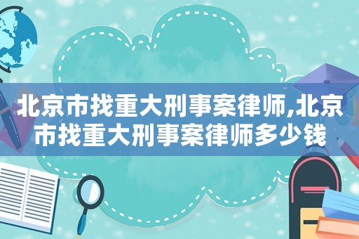 北京市找重大刑事案律師,北京市找重大刑事案律師多少錢