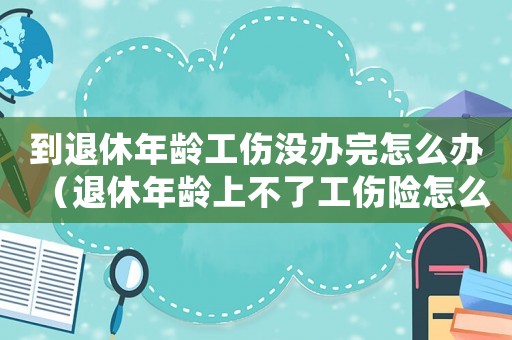 到退休年齡工傷沒辦完怎么辦（退休年齡上不了工傷險怎么辦）