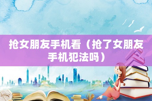 搶女朋友手機看（搶了女朋友手機犯法嗎）