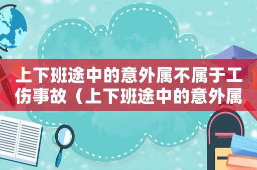上下班途中的意外屬不屬于工傷事故（上下班途中的意外屬不屬于工傷）