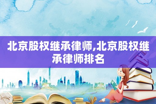 北京股權繼承律師,北京股權繼承律師排名