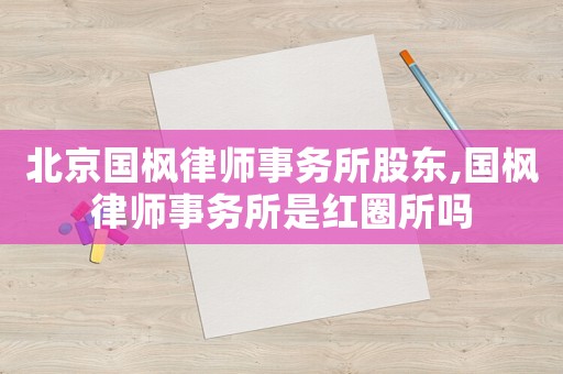北京國楓律師事務所股東,國楓律師事務所是紅圈所嗎