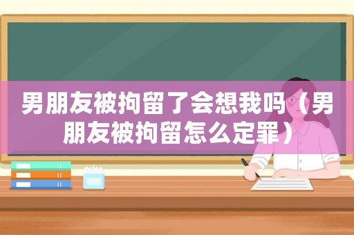 男朋友被拘留了會想我嗎（男朋友被拘留怎么定罪）
