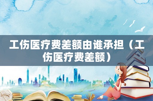 工傷醫療費差額由誰承擔（工傷醫療費差額）