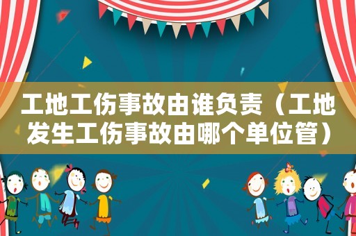 工地工傷事故由誰負責（工地發生工傷事故由哪個單位管）